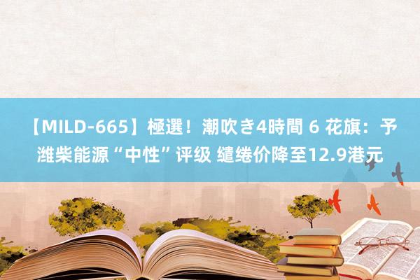 【MILD-665】極選！潮吹き4時間 6 花旗：予潍柴能源“中性”评级 缱绻价降至12.9港元