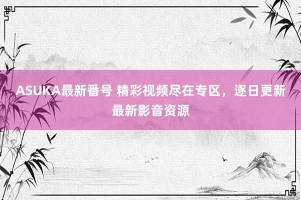 ASUKA最新番号 精彩视频尽在专区，逐日更新最新影音资源