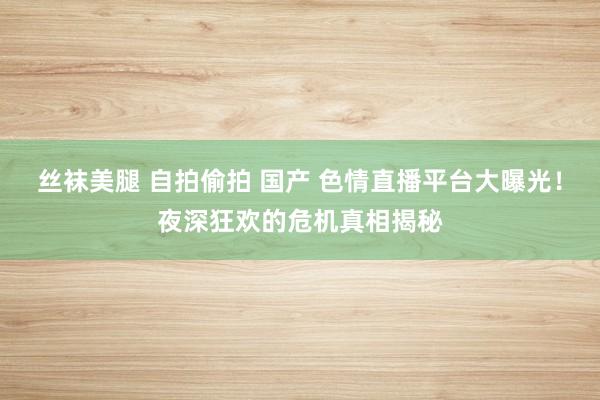 丝袜美腿 自拍偷拍 国产 色情直播平台大曝光！夜深狂欢的危机真相揭秘