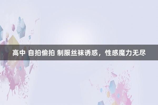 高中 自拍偷拍 制服丝袜诱惑，性感魔力无尽