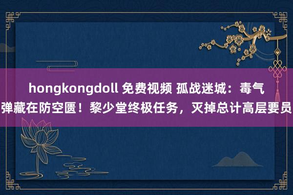 hongkongdoll 免费视频 孤战迷城：毒气弹藏在防空匮！黎少堂终极任务，灭掉总计高层要员