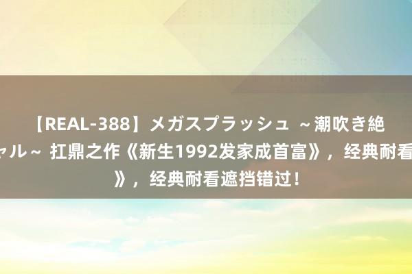 【REAL-388】メガスプラッシュ ～潮吹き絶頂スペシャル～ 扛鼎之作《新生1992发家成首富》，经典耐看遮挡错过！