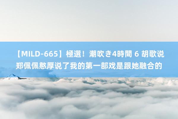 【MILD-665】極選！潮吹き4時間 6 胡歌说郑佩佩憨厚说了我的第一部戏是跟她融合的