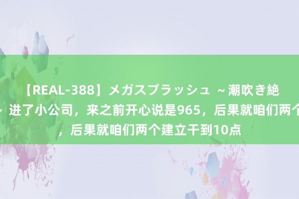 【REAL-388】メガスプラッシュ ～潮吹き絶頂スペシャル～ 进了小公司，来之前开心说是965，后果就咱们两个建立干到10点