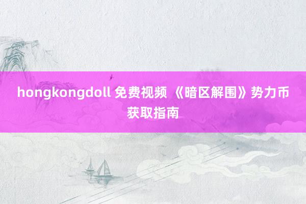 hongkongdoll 免费视频 《暗区解围》势力币获取指南