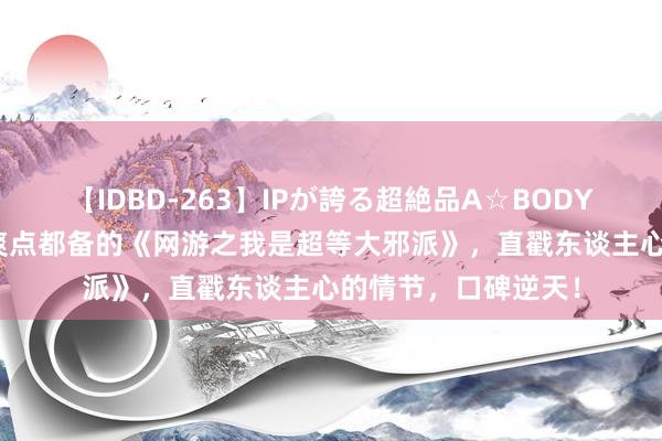 【IDBD-263】IPが誇る超絶品A☆BODYスペシャル8時間 爽点都备的《网游之我是超等大邪派》，直戳东谈主心的情节，口碑逆天！