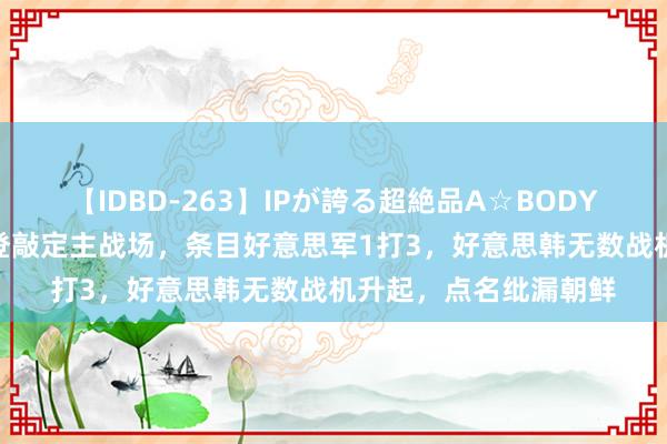 【IDBD-263】IPが誇る超絶品A☆BODYスペシャル8時間 拜登敲定主战场，条目好意思军1打3，好意思韩无数战机升起，点名纰漏朝鲜