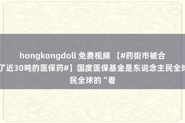 hongkongdoll 免费视频 【#药街市被合手时囤了近30吨的医保药#】国度医保基金是东说念主民全球的“看