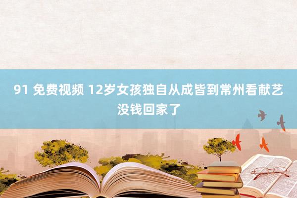 91 免费视频 12岁女孩独自从成皆到常州看献艺没钱回家了