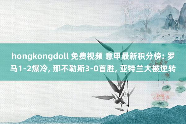 hongkongdoll 免费视频 意甲最新积分榜: 罗马1-2爆冷， 那不勒斯3-0首胜， 亚特兰大被逆转