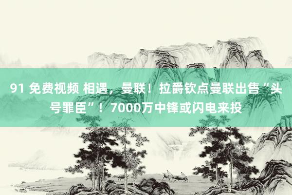 91 免费视频 相遇，曼联！拉爵钦点曼联出售“头号罪臣”！7000万中锋或闪电来投