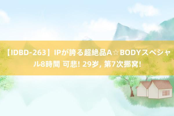 【IDBD-263】IPが誇る超絶品A☆BODYスペシャル8時間 可悲! 29岁， 第7次挪窝!