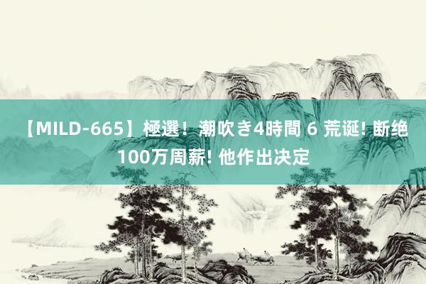 【MILD-665】極選！潮吹き4時間 6 荒诞! 断绝100万周薪! 他作出决定