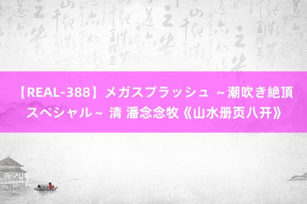 【REAL-388】メガスプラッシュ ～潮吹き絶頂スペシャル～ 清 潘念念牧《山水册页八开》