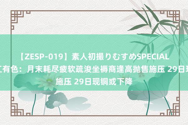 【ZESP-019】素人初撮りむすめSPECIAL Vol.3 长江有色：月末耗尽疲软疏浚坐褥商逢高抛售施压 29日现铜或下降