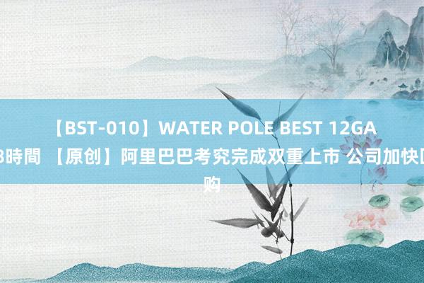 【BST-010】WATER POLE BEST 12GALs 8時間 【原创】阿里巴巴考究完成双重上市 公司加快回购