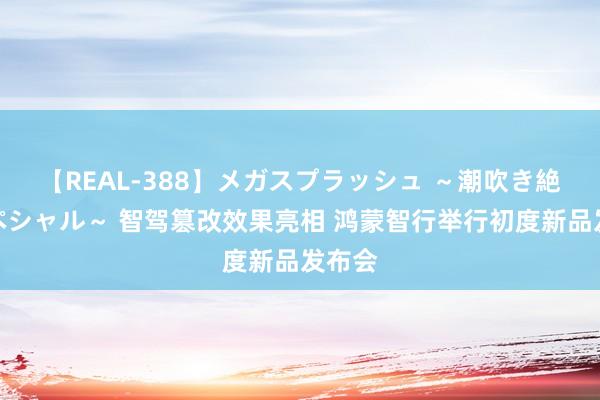 【REAL-388】メガスプラッシュ ～潮吹き絶頂スペシャル～ 智驾篡改效果亮相 鸿蒙智行举行初度新品发布会