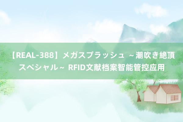 【REAL-388】メガスプラッシュ ～潮吹き絶頂スペシャル～ RFID文献档案智能管控应用