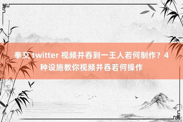 拳交 twitter 视频并吞到一王人若何制作？4种设施教你视频并吞若何操作