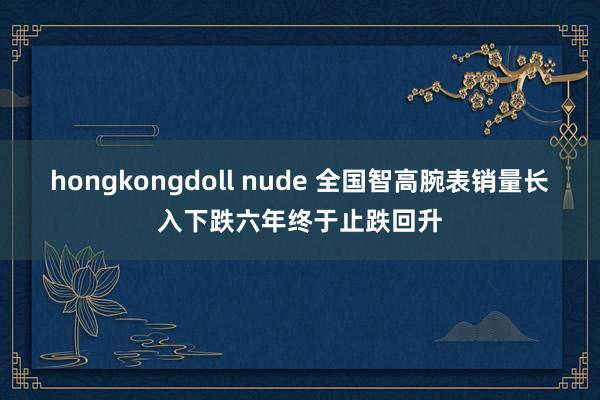 hongkongdoll nude 全国智高腕表销量长入下跌六年终于止跌回升