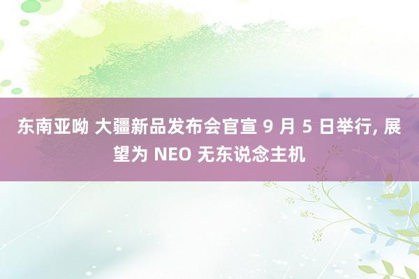 东南亚呦 大疆新品发布会官宣 9 月 5 日举行， 展望为 NEO 无东说念主机