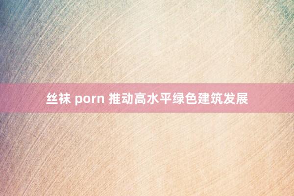 丝袜 porn 推动高水平绿色建筑发展