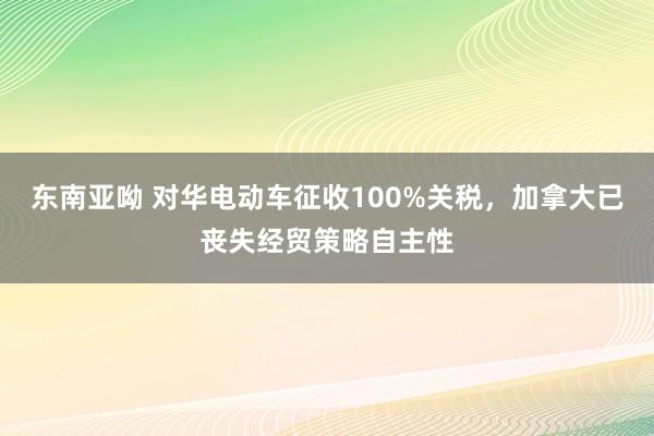 东南亚呦 对华电动车征收100%关税，加拿大已丧失经贸策略自主性