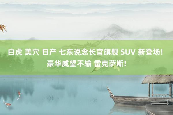 白虎 美穴 日产 七东说念长官旗舰 SUV 新登场! 豪华威望不输 雷克萨斯!