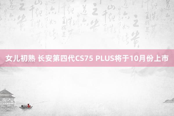 女儿初熟 长安第四代CS75 PLUS将于10月份上市