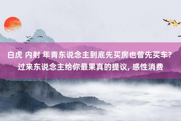 白虎 内射 年青东说念主到底先买房也曾先买车? 过来东说念主给你最果真的提议， 感性消费