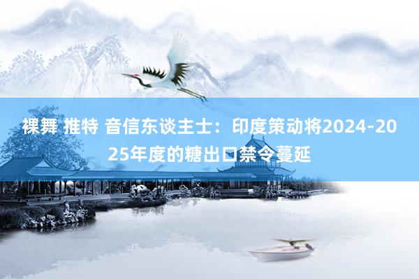 裸舞 推特 音信东谈主士：印度策动将2024-2025年度的糖出口禁令蔓延