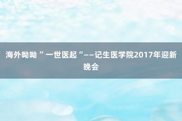 海外呦呦 ”一世医起“——记生医学院2017年迎新晚会