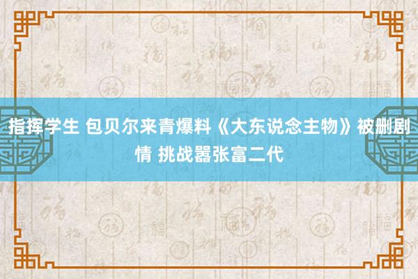 指挥学生 包贝尔来青爆料《大东说念主物》被删剧情 挑战嚣张富二代