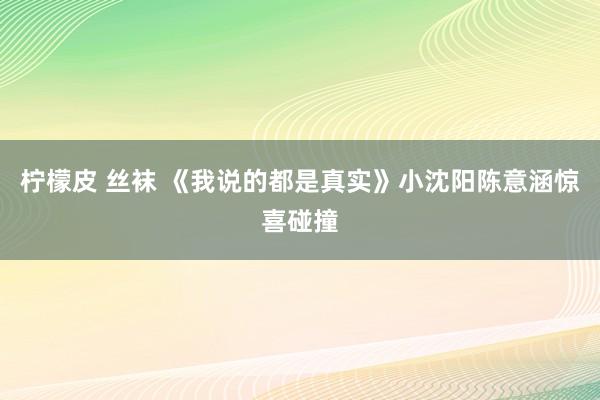 柠檬皮 丝袜 《我说的都是真实》小沈阳陈意涵惊喜碰撞