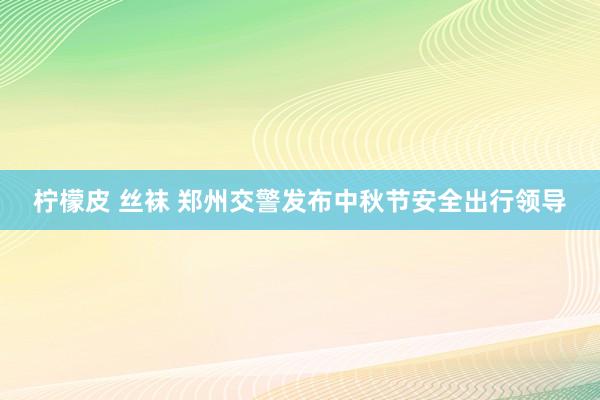 柠檬皮 丝袜 郑州交警发布中秋节安全出行领导