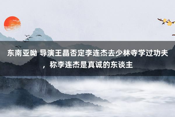 东南亚呦 导演王晶否定李连杰去少林寺学过功夫，称李连杰是真诚的东谈主