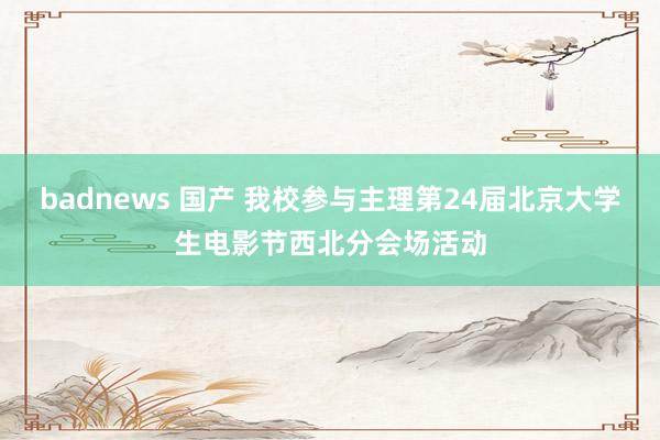 badnews 国产 我校参与主理第24届北京大学生电影节西北分会场活动