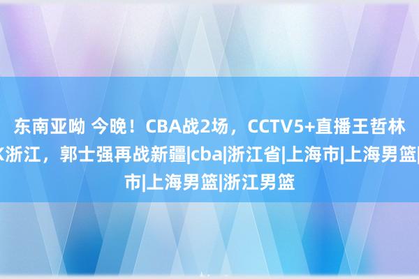 东南亚呦 今晚！CBA战2场，CCTV5+直播王哲林率上海PK浙江，郭士强再战新疆|cba|浙江省|上海市|上海男篮|浙江男篮