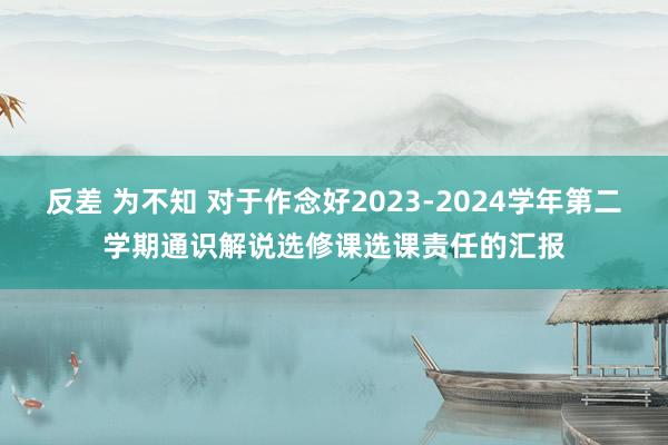 反差 为不知 对于作念好2023-2024学年第二学期通识解说选修课选课责任的汇报