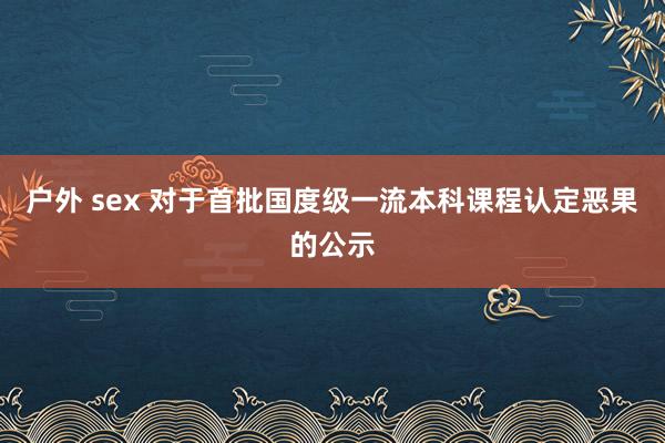 户外 sex 对于首批国度级一流本科课程认定恶果的公示