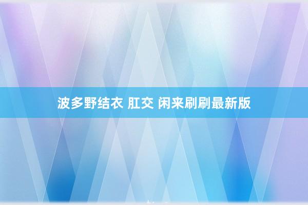 波多野结衣 肛交 闲来刷刷最新版