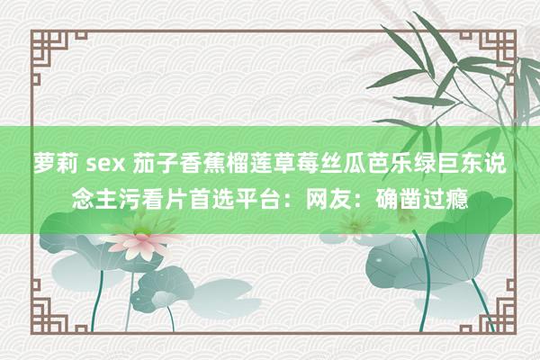 萝莉 sex 茄子香蕉榴莲草莓丝瓜芭乐绿巨东说念主污看片首选平台：网友：确凿过瘾