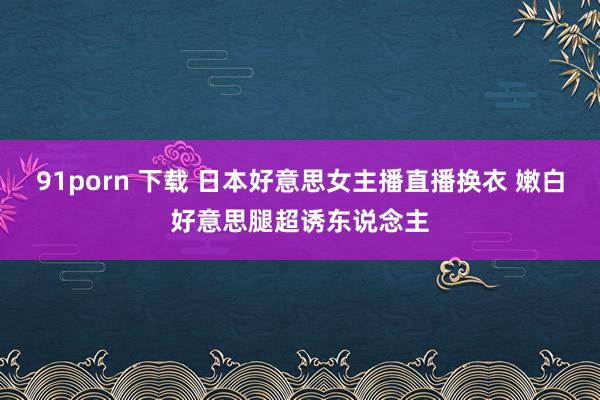 91porn 下载 日本好意思女主播直播换衣 嫩白好意思腿超诱东说念主