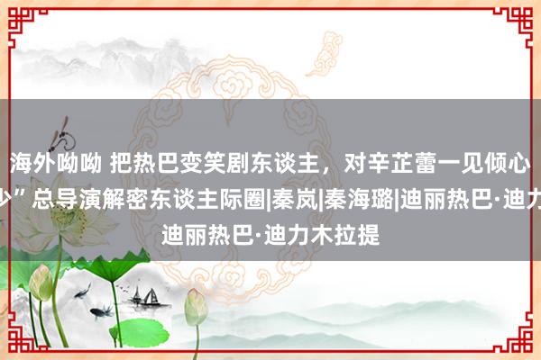 海外呦呦 把热巴变笑剧东谈主，对辛芷蕾一见倾心，“花少”总导演解密东谈主际圈|秦岚|秦海璐|迪丽热巴·迪力木拉提