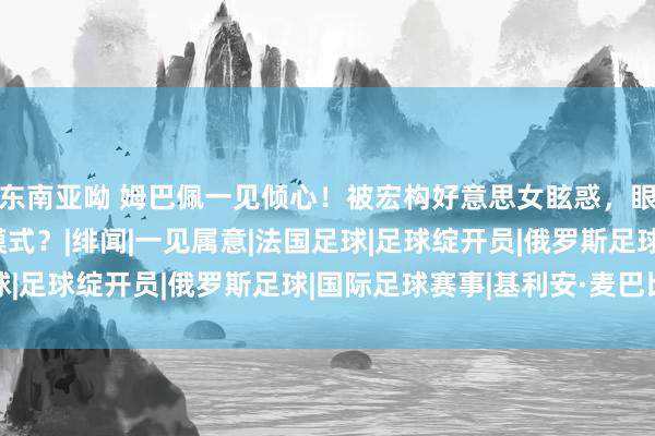 东南亚呦 姆巴佩一见倾心！被宏构好意思女眩惑，眼睛看直了，开启追求模式？|绯闻|一见属意|法国足球|足球绽开员|俄罗斯足球|国际足球赛事|基利安·麦巴比