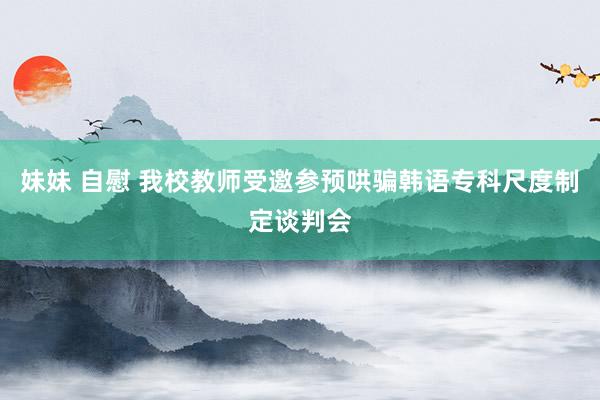 妹妹 自慰 我校教师受邀参预哄骗韩语专科尺度制定谈判会