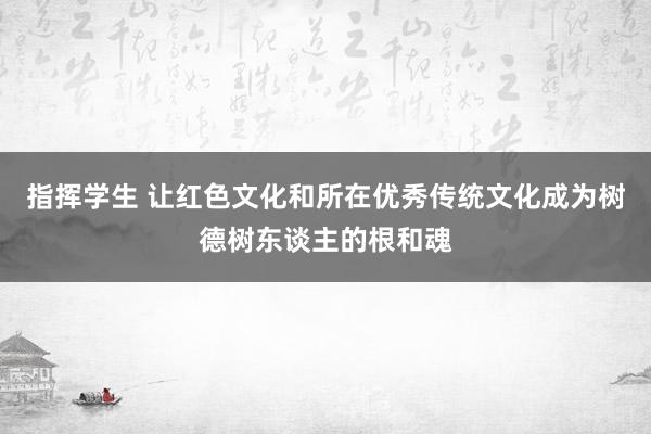 指挥学生 让红色文化和所在优秀传统文化成为树德树东谈主的根和魂