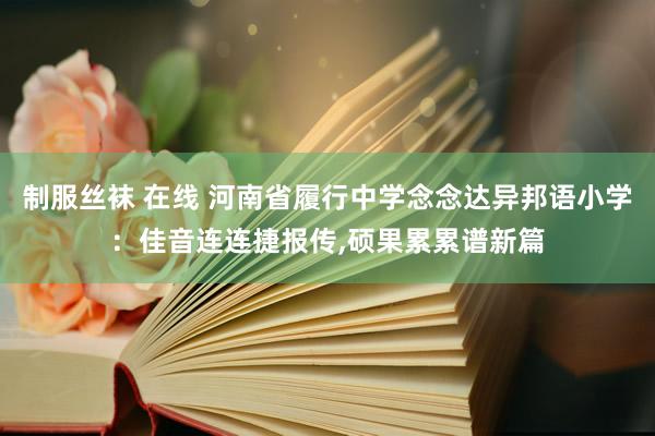 制服丝袜 在线 河南省履行中学念念达异邦语小学：佳音连连捷报传，硕果累累谱新篇