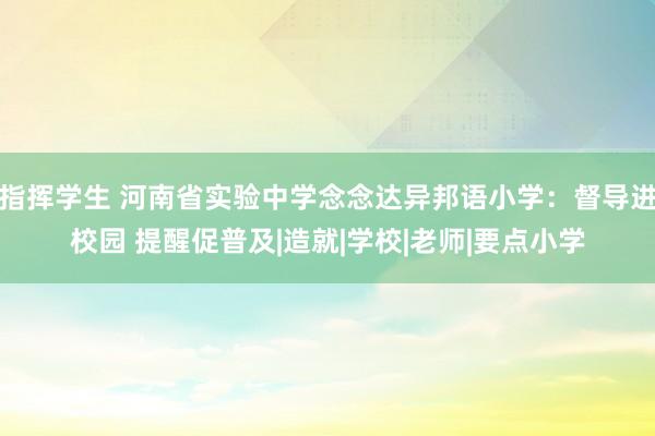 指挥学生 河南省实验中学念念达异邦语小学：督导进校园 提醒促普及|造就|学校|老师|要点小学