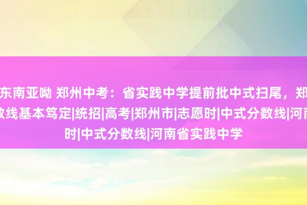 东南亚呦 郑州中考：省实践中学提前批中式扫尾，郑州大三甲分数线基本笃定|统招|高考|郑州市|志愿时|中式分数线|河南省实践中学